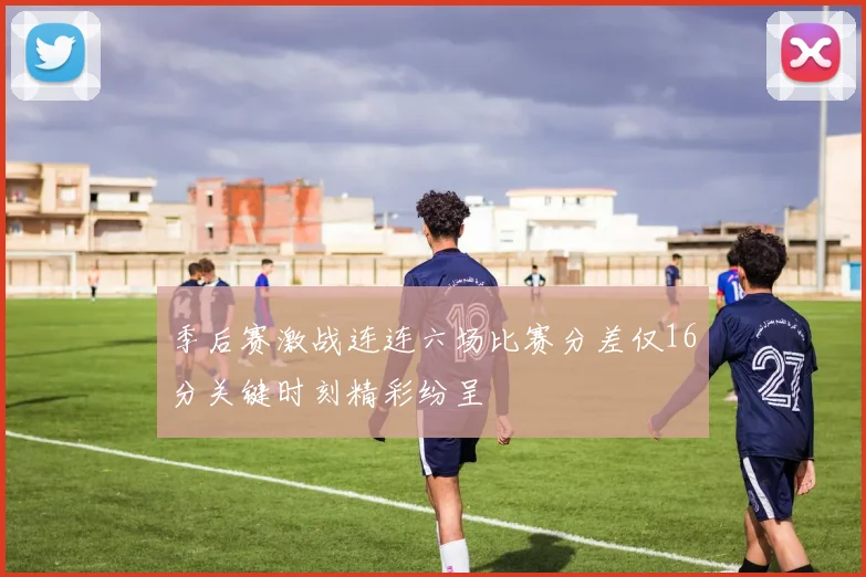 季后赛激战连连六场比赛分差仅16分关键时刻精彩纷呈