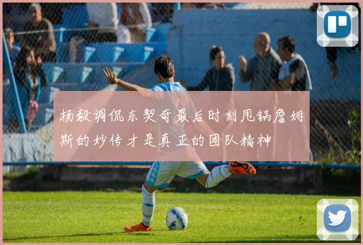 杨毅调侃东契奇最后时刻甩锅詹姆斯的妙传才是真正的团队精神