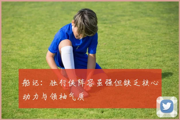 船记：独行侠阵容虽强但缺乏核心动力与领袖气质