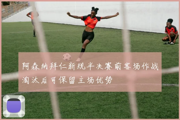 阿森纳拜仁新规半决赛前客场作战淘汰后可保留主场优势
