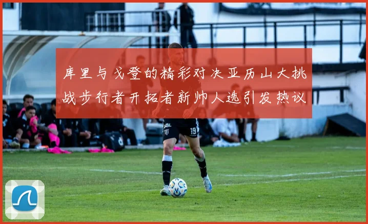 库里与戈登的精彩对决亚历山大挑战步行者开拓者新帅人选引发热议