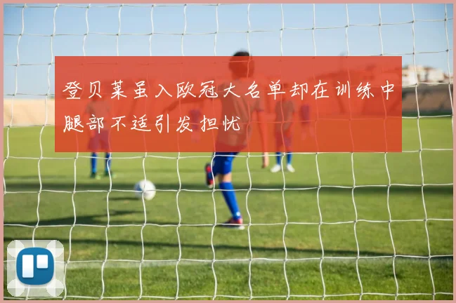 登贝莱虽入欧冠大名单却在训练中腿部不适引发担忧