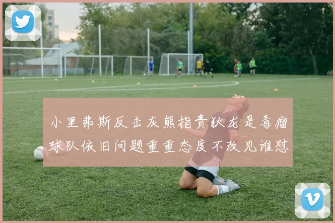 小里弗斯反击灰熊指责狄龙是毒瘤球队依旧问题重重态度不改见谁怼谁