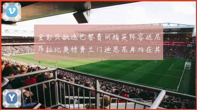 金彭贝挑选巴黎青训精英阵容迈尼昂拉比奥特费兰门迪恩昆库均在其中
