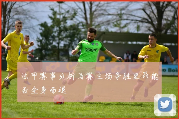 法甲赛事分析马赛主场争胜里昂能否全身而退