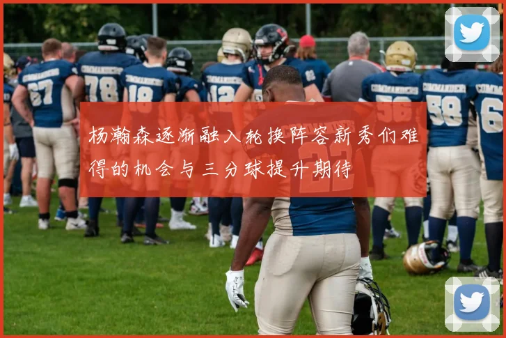 杨瀚森逐渐融入轮换阵容新秀们难得的机会与三分球提升期待