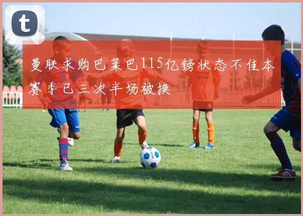 曼联求购巴莱巴115亿镑状态不佳本赛季已三次半场被换