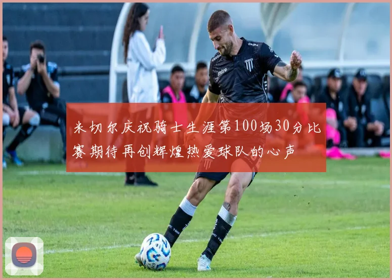 米切尔庆祝骑士生涯第100场30分比赛期待再创辉煌热爱球队的心声