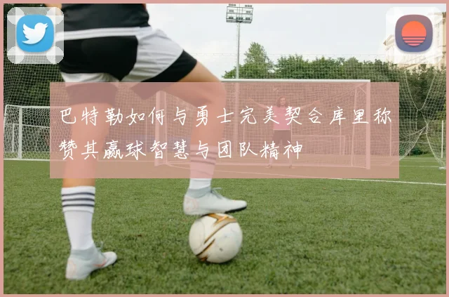 巴特勒如何与勇士完美契合库里称赞其赢球智慧与团队精神