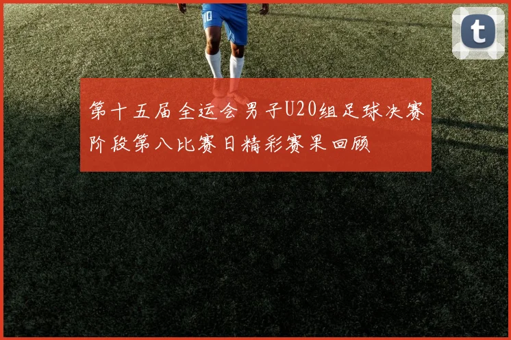 第十五届全运会男子U20组足球决赛阶段第八比赛日精彩赛果回顾