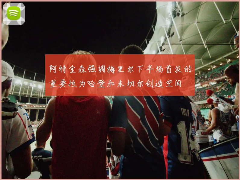 阿特金森强调梅里尔下半场首发的重要性为哈登和米切尔创造空间