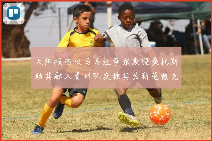 太阳报热议马马杜萨尔表现桑托斯助其融入青训队友称其为新范戴克