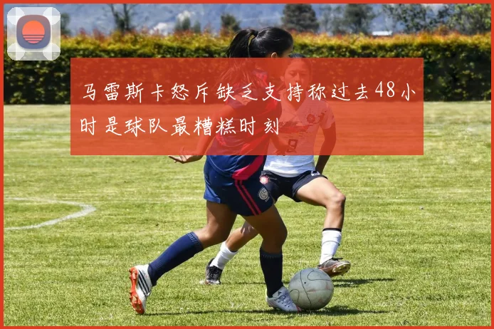 马雷斯卡怒斥缺乏支持称过去48小时是球队最糟糕时刻
