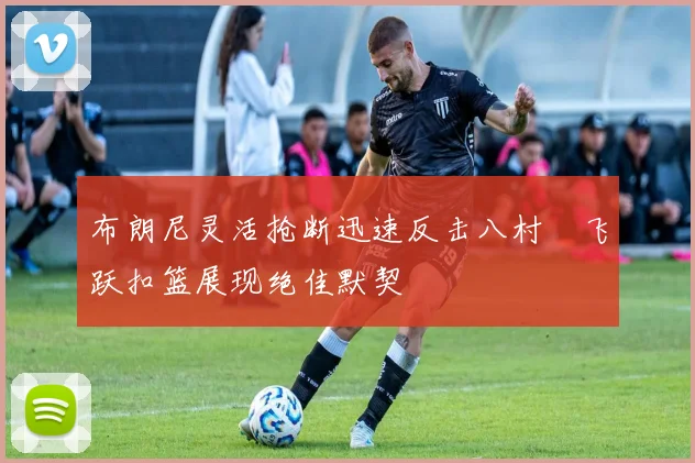布朗尼灵活抢断迅速反击八村塁飞跃扣篮展现绝佳默契