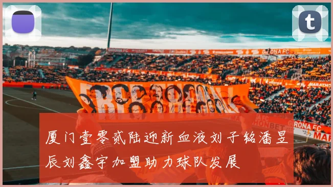 厦门壹零贰陆迎新血液刘子铭潘昱辰刘鑫宇加盟助力球队发展