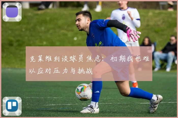 克莱维利谈球员焦虑：初期我也难以应对压力与挑战